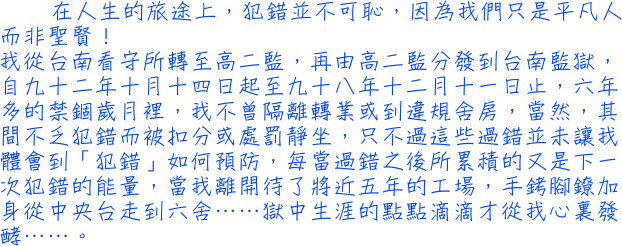 在人生的旅途上，犯錯並不可恥，因為我們只是平凡人而非聖賢！我從台南看守所轉至高二監，再由高二監分發到台南監獄，自九十二年十月十四日起至九十八年十二月十一日止，六年多的禁錮歲月裡，我不曾隔離轉業或到違規舍房，當然，其間不乏犯錯而被扣分或處罰靜坐，只不過這些過錯並未讓我體會到「犯錯」如何預防，每當過錯之後所累積的又是下一次犯錯的能量，當我離開待了將近五年的工場，手銬腳鐐加身從中央台走到六舍……獄中生涯的點點滴滴才從我心裏發酵……。