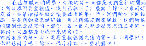 在這裡服刑的同學，今後的每一天都是我們重新的開始；所以我們要重視這一次自己犯下了什麼錯？靜下心來好好反省，並能珍惜犯錯之後要踏出的第一步，我們所犯下的錯誤，不是用鉛筆來做紀錄，可以用橡皮擦來塗掉；我們所犯的錯到像是歷史的一部份；每一個人都是歷史洪流之中的一部份，功過都是由我們來決定的。珍惜未來的每一步，更要重視犯錯之後的第一步；同學們！你們想好了嗎？給下一代子孫立下一些典範吧！