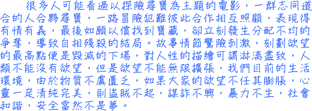 很多人可能看過以探險尋寶為主題的電影，一群志同道合的人合夥尋寶，一路冒險犯難彼此合作相互照顧，表現得有情有義，最後如願以償找到寶藏，卻立刻發生分配不均的爭奪，導致自相殘殺的結局。故事情節驚險刺激，刻劃欲望的最高點便是毀滅的下場，對人性的描繪可謂淋漓盡致，人類不能沒有欲望，但是欲望不能無限擴張，我們目前的生活環境，由於物質不虞匱乏，如果大家的欲望不任其膨脹，心靈一定清純完美，則盜賊不起，謀詐不興，暴力不生，社會和諧，安全當然不是夢。