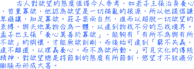 古人對欲望的態度值得今人參考，如老子主張治身養心，首重寡欲，他認為欲望是一切禍亂的根源，所以他提倡謙卑遜讓，知足寡欲。莊子崇尚自然，進而以超脫一切欲望的束縛，與天地萬物合為一體，以達到物我不分的忘我境界。孟子也主張「養心莫善於寡欲」，能夠有「有所不為與有所不欲」的胸懷，才能無欲則剛，而後始可達到「窮不失義，達不離道，以理義養心，而不為欲所動。」可見文化的傳統精神，對欲望總是持節制的態度有所節制，慾望才不致過分膨脹而形成大害。