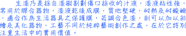 生漆乃是採自漆樹割劃傷口採收的汁液，漆液粘性強，常用於膠合器物，漆液乾後成膜，質地堅硬，耐熱及耐酸鹼，適合作為生活器具之保護膜，若調合色漆，則可以加以彩繪及美化器物，工藝不同於純粹藝術創作之處，在於它特別注重生活中的實用價值。