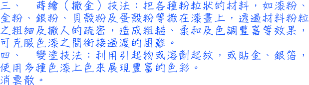 三、蒔繪（撒金）技法：把各種粉粒狀的材料，如漆粉、金粉、銀粉、貝殼粉及蛋殼粉等撒在漆畫上，透過材料粉粒之粗細及撒入的疏密，造成粗糙、柔和及色調豐富等效果，可克服色漆之間銜接過渡的困難。四、變塗技法：利用引起物或溶劑起紋，或貼金、銀箔，使用多種色漆上色來展現豐富的色彩。