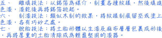 五、雕填技法：以錫箔為媒介，刻畫各種紋樣，然後填進色漆，漆乾後再將錫箔挑起。六、刻漆技法：類似木刻的效果，將紋樣刻痕留空或塗上色漆，各有巧妙之處。七、脫胎技法：將土胎形體以生漆及麻布層層包裹成形後，再將厚重的土胎清除成為輕盈堅固的漆器。