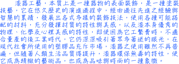 漆器工藝，本質上是一種器物的表面裝飾，是一種塗裝技藝，它在悠久歷史的演進過程中，經由過往先進之經驗與智慧的累積，發展出各式多樣的裝飾技法，使用各種可能搭配的材料，充分發揮材質的特性與美感，以及漆本身優秀的物理、化學及心裡美感的特性，即使因為它工繁費時，不適合量產的後工業時代，它仍深深吸引著眾多著迷的眼光，在現代社會所使用的塑膠品充斥市場，漆器之使用雖然不再普遍，但隨著人類生活品質得提升，漆器環保無毒的特性，使它成為精緻的藝術品，也成為品味與時尚的一種象徵。