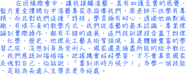 在因緣際會中，讓我接觸漆藝，真有如獲至寶的感覺，監方重金禮聘台中漆藝專家來指導我們，廖老師不但學有專精，而且對我們這種「特殊」學員極有耐心，透過他幽默風趣，有條不紊的教學方式，我們從漆藝的基本認識，專業理論到實際操作，都有不錯的進展，這門技訓課程含蓋了物理、化學、歷史、地理及工藝美術等領域，真是體驗豐富的學習之旅，沒想到身為受刑人，國家還是極盡所能的給予教化，我們應該知福惜福，把握機會好好學習，才不會辜負國家及愧對自己，俗話說：「書到用時方恨少！」多學一個技能，定能為長遠人生帶來更多好處。