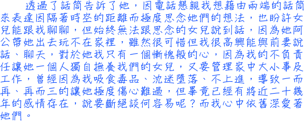 透過了話筒告訴了她，因電話懇親我想藉由兩端的話筒來表達因隔著時空的距離而極度思念她們的想法，也盼許女兒能跟我聊聊，但始終無法跟思念的女兒說到話，因為她阿公帶她出去玩不在家裡，雖然很可惜但我很高興能與前妻說話、聊天，對於她我只有一個慚愧般的心，因為我的不負責任讓她一個人獨自撫養我們的女兒，又要管理家中大小事及工作，曾經因為我吸食毒品、沈迷墮落、不上進，導致一而再、再而三的讓她極度傷心難過，但畢竟已經有將近二十幾年的感情存在，說要斷絕談何容易呢？而我心中依舊深愛著她們。