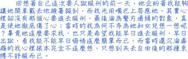 回想著自己這次要入獄服刑的前一天，她企盼著我能夠讓她開車載去地檢署報到，而我光用嘴巴上答應她，其實心裡卻沒有那個心要進去服刑，最後淪為警方通緝的對象，真是使她徹底傷了心；當時的我為何不多為她和女兒想一想呢？畢竟她這麼要求我，也只是希望我能早日進去服刑，早日出獄，看我能不能早日悔悟這麼簡單而已，而當時還沉淪毒癮的我心裡根本完全不這麼想，只想到失去自由後的那種束縛不舒服而已。