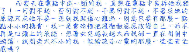 而當天在電話中這一頭的我，真想在電話中告訴她我錯了！一句對不起、百句對不起、千萬句對不起，不奢求她的原諒只求她不要一想到我就傷心難過，因為只要有那麼一點點小小的機會，我一定會珍惜把握徹徹底底改變自己，而不再是口頭上的承諾，想著女兒越長越大而我卻一直在囹圄中遊蕩，試問老大不小的我，能給孩子心靈的那麼一些些安全感嗎？