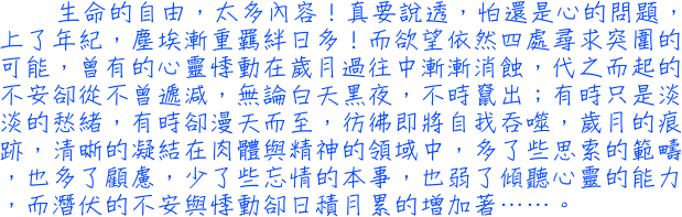 生命的自由，太多內容！真要說透，怕還是心的問題，上了年紀，塵埃漸重羈絆日多！而欲望依然四處尋求突圍的可能，曾有的心靈悸動在歲月過往中漸漸消蝕，代之而起的不安卻從不曾遞減，無論白天黑夜，不時竄出；有時只是淡淡的愁緒，有時卻漫天而至，彷彿即將自我吞噬，歲月的痕跡，清晰的凝結在肉體與精神的領域中，多了些思索的範疇，也多了顧慮，少了些忘情的本事，也弱了傾聽心靈的能力，而潛伏的不安與悸動卻日積月累的增加著……。