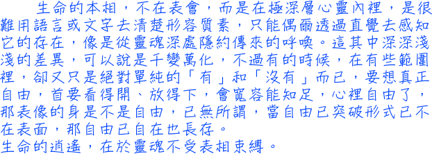 生命的本相，不在表會，而是在極深層心靈內裡，是很難用語言或文字去清楚形容質素，只能偶爾透過直覺去感知它的存在，像是從靈魂深處隱約傳來的呼喚。這其中深深淺淺的差異，可以說是千變萬化，不過有的時候，在有些範圍裡，卻又只是絕對單純的「有」和「沒有」而已，要想真正自由，首要看得開、放得下，會寬容能知足，心裡自由了，那表像的身是不是自由，已無所謂，當自由已突破形式已不在表面，那自由已自在也長存。生命的逍遙，在於靈魂不受表相束縛。