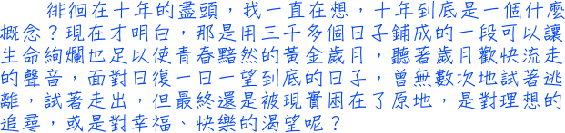 徘徊在十年的盡頭，我一直在想，十年到底是一個什麼概念？現在才明白，那是用三千多個日子鋪成的一段可以讓生命絢爛也足以使青春黯然的黃金歲月，聽著歲月歡快流走的聲音，面對日復一日一望到底的日子，曾無數次地試著逃離，試著走出，但最終還是被現實困在了原地，是對理想的追尋，或是對幸福、快樂的渴望呢？