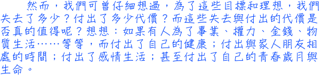 然而，我們可曾仔細想過，為了這些目標和理想，我們失去了多少？付出了多少代價？而這些失去與付出的代價是否真的值得呢？想想：如果有人為了事業、權力、金錢、物質生活……等等，而付出了自己的健康；付出與家人朋友相處的時間；付出了感情生活；甚至付出了自己的青春歲月與生命。