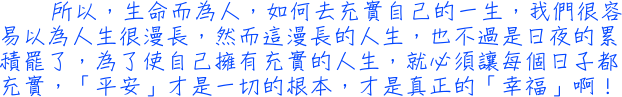 所以，生命而為人，如何去充實自己的一生，我們很容易以為人生很漫長，然而這漫長的人生，也不過是日夜的累積罷了，為了使自己擁有充實的人生，就必須讓每個日子都充實，「平安」才是一切的根本，才是真正的「幸福」啊！