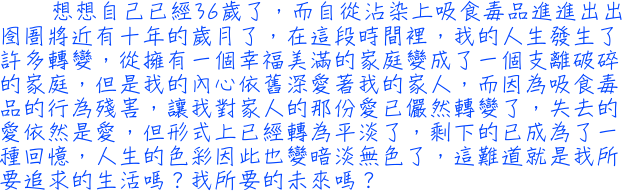 想想自己已經36歲了，而自從沾染上吸食毒品進進出出囹圄將近有十年的歲月了，在這段時間裡，我的人生發生了許多轉變，從擁有一個幸福美滿的家庭變成了一個支離破碎的家庭，但是我的內心依舊深愛著我的家人，而因為吸食毒品的行為殘害，讓我對家人的那份愛已儼然轉變了，失去的愛依然是愛，但形式上已經轉為平淡了，剩下的已成為了一種回憶，人生的色彩因此也變暗淡無色了，這難道就是我所要追求的生活嗎？我所要的未來嗎？