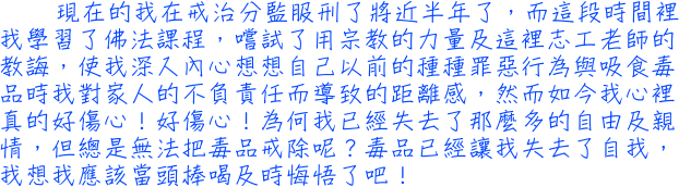 現在的我在戒治分監服刑了將近半年了，而這段時間裡我學習了佛法課程，嚐試了用宗教的力量及這裡志工老師的教誨，使我深入內心想想自己以前的種種罪惡行為與吸食毒品時我對家人的不負責任而導致的距離感，然而如今我心裡真的好傷心！好傷心！為何我已經失去了那麼多的自由及親情，但總是無法把毒品戒除呢？毒品已經讓我失去了自我，我想我應該當頭棒喝及時悔悟了吧！