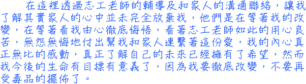 在這裡透過志工老師的輔導及和家人的溝通聯絡，讓我了解其實家人的心中並未完全放棄我，他們是在等著我的改變，在等著看我由心徹底悔悟，看著志工老師如此的用心良苦，無怨無悔地付出幫我和家人連繫著這份愛，我的內心真正無比的感動，真正了解自己的未來已經擁有了希望，然而我今後的生命有目標有意義了，因為我要徹底改變，不要再受毒品的擺佈了。