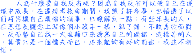 人為什麼要自我反省呢？因為自我反省可以使自己在逆境中成長，在違規考核舍期間，我想了許多事，也悟透了以前時常讓自己煩惱的瑣事，也瞭解到一點：有些年長的人，在思想及觀念上就像個小孩子一樣，犯了錯，不敢勇於面對，反而替自己找一大堆藉口來搪塞自己的過錯，這樣子的人，其實只是一個懦夫而已，將來能夠有好的前途，我並不相信。