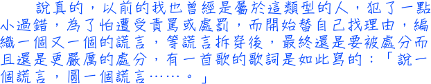 說真的，以前的我也曾經是屬於這類型的人，犯了一點小過錯，為了怕遭受責罵或處罰，而開始替自己找理由，編織一個又一個的謊言，等謊言拆穿後，最終還是要被處分而且還是更嚴厲的處分，有一首歌的歌詞是如此寫的：「說一個謊言，圓一個謊言……。」