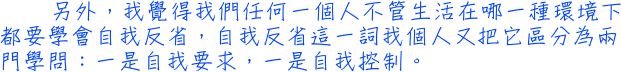 另外，我覺得我們任何一個人不管生活在哪一種環境下都要學會自我反省，自我反省這一詞我個人又把它區分為兩門學問：一是自我要求，一是自我控制。