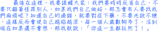 最後在這裡，我要提醒大家：我們要時時反省自己，不要只顧著怪罪別人，如果我們自己做好，那怎會有人要找我們麻煩呢？知道自己的過錯，就要對症下藥，不要光說不練，這樣反而會使自己越陷越深，每一個人歲數夠多了，活到現在如果還不會想，那我敢說：「你這一生都枉然了！」