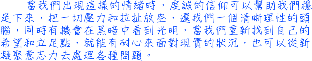 當我們出現這樣的情緒時，虔誠的信仰可以幫助我們穩定下來，把一切壓力和拉扯放空，還我們一個清晰理性的頭腦，同時有機會在黑暗中看到光明，當我們重新找到自己的希望和立足點，就能有耐心來面對現實的狀況，也可以從新凝聚意志力去處理各種問題。