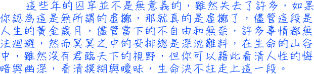 這些年的囚牢並不是無意義的，雖然失去了許多，如果你認為這是無所謂的虛擲，那就真的是虛擲了，儘管這段是人生的黃金歲月，儘管當下的不自由和無奈，許多事情都無法迴避，然而冥冥之中的安排總是深沈難料，在生命的山谷中，雖然沒有君臨天下的視野，但你可以藉此看清人性的悔暗與幽深，看清模糊與曖昧，生命決不枉走上這一段。