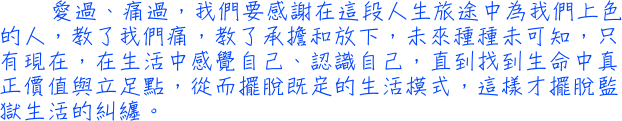 愛過、痛過，我們要感謝在這段人生旅途中為我們上色的人，教了我們痛，教了承擔和放下，未來種種未可知，只有現在，在生活中感覺自己、認識自己，直到找到生命中真正價值與立足點，從而擺脫既定的生活模式，這樣才擺脫監獄生活的糾纏。