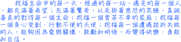 祝福生命中的每一天，經過的每一站，遇見的每一個人，都充滿著希望；充滿著驚奇，以及掛著慈悲的笑臉，真誠善良的對待每一個生命；祝福一個貧苦不幸的家庭；祝福每一個身心受創、行動不便的天使；祝福每一個遭遇挫折失敗的人，能夠因為愛與關懷、鼓勵和明悟，而變得快樂、勇敢和自信。