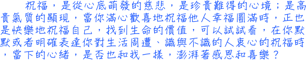 祝福，是從心底萌發的慈悲，是珍貴難得的心境；是高貴氣質的顯現，當你滿心歡喜地祝福他人幸福圓滿時，正也是快樂地祝福自己，找到生命的價值，可以試試看，在你默默或者明確表達你對生活周遭、識與不識的人衷心的祝福時，當下的心緒，是否也和我一樣，澎湃著感恩和喜樂？