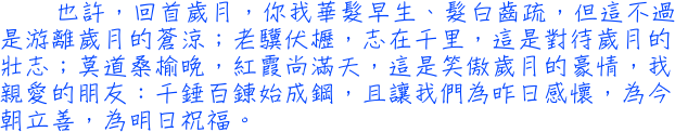 也許，回首歲月，你我華髮早生、髮白齒疏，但這不過是游離歲月的蒼涼；老驥伏櫪，志在千里，這是對待歲月的壯志；莫道桑榆晚，紅霞尚滿天，這是笑傲歲月的豪情，我親愛的朋友：千錘百鍊始成鋼，且讓我們為昨日感懷，為今朝立善，為明日祝福。