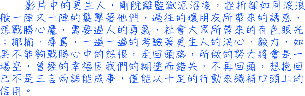 影片中的更生人，剛脫離監獄泥沼後，挫折卻如同波浪般一陣又一陣的襲擊著他們，過往的壞朋友所帶來的誘惑，想戰勝心魔，需要過人的勇氣，社會大眾所帶來的有色眼光；揶揄、辱罵，一遍一遍的考驗著更生人的決心、毅力，如果不能夠戰勝心中的怨恨，走回頭路，所做的努力將會是一場空，曾經的幸福因我們的糊塗而錯失，不再回頭，想挽回已不是三言兩語能成事，僅能以十足的行動來織補口頭上的信用。