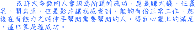 或許大多數的人會認為所謂的成功，應是賺大錢、住豪宅、開名車，但是影片讓我感受到，能夠有份正常工作，然後在有餘力之時伸手幫助需要幫助的人，得到心靈上的滿足，這也算是種成功。