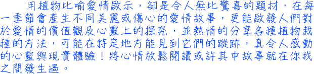 用植物比喻愛情啟示，卻是令人無比驚喜的題材，在每一季節會產生不同美麗或傷心的愛情故事，更能啟發人們對於愛情的價值觀及心靈上的探究，並熱情的分享各種植物栽種的方法，可能在特定地方能見到它們的蹤跡，真令人感動的心靈與現實體驗！將心情放鬆閱讀或許其中故事就在你我之間發生過。