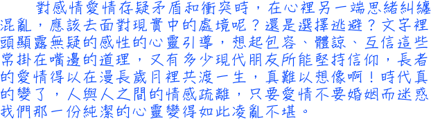 對感情愛情存疑矛盾和衝突時，在心裡另一端思緒糾纏混亂，應該去面對現實中的處境呢？還是選擇逃避？文字裡頭顯露無疑的感性的心靈引導，想起包容、體諒、互信這些常掛在嘴邊的道理，又有多少現代朋友所能堅持信仰，長者的愛情得以在漫長歲月裡共渡一生，真難以想像啊！時代真的變了，人與人之間的情感疏離，只要愛情不要婚姻而迷惑我們那一份純潔的心靈變得如此凌亂不堪。