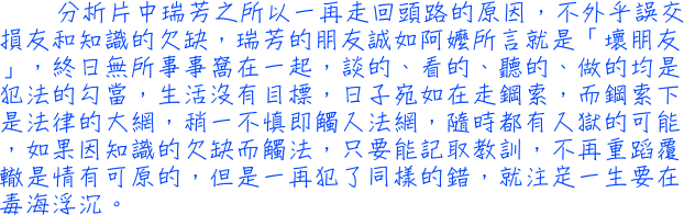 分析片中瑞芳之所以一再走回頭路的原因，不外乎誤交損友和知識的欠缺，瑞芳的朋友誠如阿嬤所言就是「壞朋友」，終日無所事事窩在一起，談的、看的、聽的、做的均是犯法的勾當，生活沒有目標，日子宛如在走鋼索，而鋼索下是法律的大網，稍一不慎即觸入法網，隨時都有入獄的可能，如果因知識的欠缺而觸法，只要能記取教訓，不再重蹈覆轍是情有可原的，但是一再犯了同樣的錯，就注定一生要在毒海浮沉。