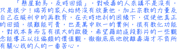 「懸崖勒馬，及時回頭」，對吸毒的人來講不是沒有，只是很少！瑞芳的家人始終沒有放棄他，加上宗教的力量及自己在服刑中的再教育，在天時地利的因緣下，促使他真正的回頭，很難能可貴，也是萬中取一的實例，很有教化功能，對我本身而言有很大的啟發，希望藉助這段影片的一些觀念能導正以往偏頗的價值觀，徹徹底底地脫離毒海才不負所有關心我的人的一番苦心。