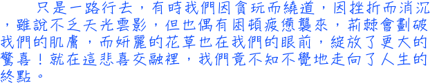 只是一路行去，有時我們因貪玩而繞道，因挫折而消沉，雖說不乏天光雲影，但也偶有困頓疲憊襲來，荊棘會劃破我們的肌膚，而妍麗的花草也在我們的眼前，綻放了更大的驚喜！就在這悲喜交融裡，我們竟不知不覺地走向了人生的終點。