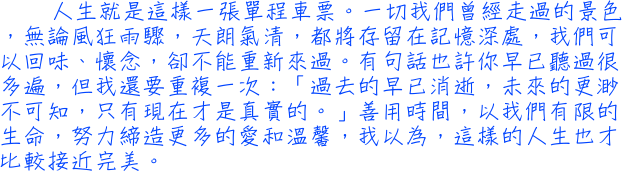 人生就是這樣一張單程車票。一切我們曾經走過的景色，無論風狂雨驟，天朗氣清，都將存留在記憶深處，我們可以回味、懷念，卻不能重新來過。有句話也許你早已聽過很多遍，但我還要重複一次：「過去的早已消逝，未來的更渺不可知，只有現在才是真實的。」善用時間，以我們有限的生命，努力締造更多的愛和溫馨，我以為，這樣的人生也才比較接近完美。