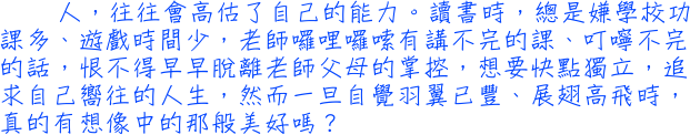 人，往往會高估了自己的能力。讀書時，總是嫌學校功課多、遊戲時間少，老師囉哩囉嗦有講不完的課、叮嚀不完的話，恨不得早早脫離老師父母的掌控，想要快點獨立，追求自己嚮往的人生，然而一旦自覺羽翼已豐、展翅高飛時，真的有想像中的那般美好嗎？