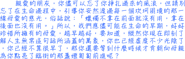 親愛的朋友，你儘可以忘了你掙扎過來的風浪，但請別忘了在生命過程中，引導你安然渡過每一個坎坷困境的那一線母愛的慈光，俗話說：「蠟燭不拿在前面就沒有用，拿在後面也沒有用。」所以，我們應儘可能在生命的早期，好好珍惜所擁有的母愛，越早越好，要知道，縱然你現在即刻了解人生無常這句話所涵蓋的萬象，你也已經虛度不少光陰了，你已經不算很早了，那你還要等到什麼時候才肯朝向母親為你點亮了臨街的那盞燈匍匐前進呢？