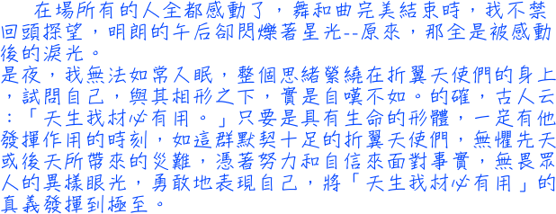 在場所有的人全都感動了，舞和曲完美結束時，我不禁回頭探望，明朗的午后卻閃爍著星光──原來，那全是被感動後的淚光。是夜，我無法如常入眠，整個思緒縈繞在折翼天使們的身上，試問自己，與其相形之下，實是自嘆不如。的確，古人云：「天生我材必有用。」只要是具有生命的形體，一定有他發揮作用的時刻，如這群默契十足的折翼天使們，無懼先天或後天所帶來的災難，憑著努力和自信來面對事實，無畏眾人的異樣眼光，勇敢地表現自己，將「天生我材必有用」的真義發揮到極至。