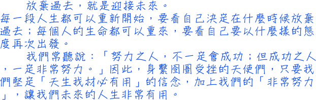 放棄過去，就是迎接未來。每一段人生都可以重新開始，要看自己決定在什麼時候放棄過去；每個人的生命都可以重來，要看自己要以什麼樣的態度再次出發。我們常聽說：「努力之人，不一定會成功；但成功之人，一定非常努力。」因此，身繫囹圄受挫的天使們，只要我們堅定「天生我材必有用」的信念，加上我們的「非常努力」，讓我們未來的人生非常有用。