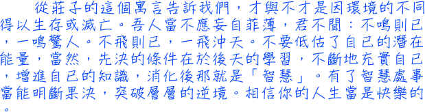 從莊子的這個寓言告訴我們，才與不才是因環境的不同得以生存或滅亡。吾人當不應妄自菲薄，君不聞：不鳴則已，一鳴驚人。不飛則已，一飛沖天。不要低估了自已的潛在能量，當然，先決的條件在於後天的學習，不斷地充實自已，增進自已的知識，消化後那就是「智慧」。有了智慧處事當能明斷果決，突破層層的逆境。相信你的人生當是快樂的。