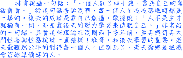 林肯說過一句話：「一個人到了四十歲，當為自已的容貌負責。」從這句話告訴我們，每一個人自呱呱落地時都是一樣的。後天的成就是靠自已創造。歌德說：「人不是生才就擁有一切，而是靠後天的努力學習來造就自已。」非常好的一句諸。其實這些理論在我國兩千多年前，孟子與荀子大鬥性善與性惡說就一直強調！教育，和後天學習的重要。老天爺雖然公平的對待每一個人。但別忘了，老天爺總是把機會留給準備好的人。