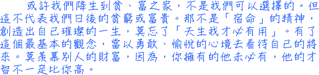 或許我們降生到貧、富之家，不是我們可以選擇的。但這不代表我們日後的貧窮或富貴。那不是「宿命」的精神，創造出自已璀璨的一生，莫忘了「天生我才必有用」。有了這個最基本的觀念，當以勇敢、愉悅的心境去看待自已的將來。莫羡慕別人的財富，因為，你擁有的他未必有，他的才智不一定比你高。