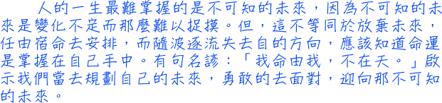 人的一生最難掌握的是不可知的未來，因為不可知的未來是變化不定而那麼難以捉摸。但，這不等同於放棄未來，任由宿命去安排，而隨波逐流失去自的方向，應該知道命運是掌握在自己手中。有句名諺：「我命由我，不在天。」啟示我們當去規劃自己的未來，勇敢的去面對，迎向那不可知的未來。