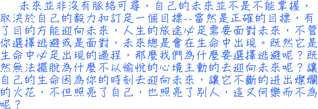 未來並非沒有脈絡可尋，自己的未來並不是不能掌握，取決於自己的毅力和訂定一個目標──當然是正確的目標，有了目的方能迎向未來，人生的旅途必定需要面對未來，不管你選擇逃避或是面對，未來總是會在生命中出現。既然它是生命中必定出現的過程，那麼我們為什麼要選擇逃避呢？既然無法擺脫為什麼不以愉悅的心境主動的去迎向未來呢？讓自己的生命因為你的時刻去迎向未來，讓它不斷的迸出燦爛的火花，不但照亮了自己，也照亮了別人，這又何樂而不為呢？