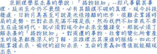 宋朝理學家朱熹的學說：「格物致知」──即凡事窮其事理，延用至今仍不衰頹，必有其顛撲不破的真理，現今科技發達，日新月異甚至可說是光怪陸離的地步，很難去掌握時局的走勢，也對未來充滿不確定感，然而我們不知幸或不幸生在這個時代，就必須對現今和未來全盤接受，那就必須了解朱熹的「格物致知」。對周遭的事物、社會的變化所會產生的後果都應深入的了解，並推理出其演進的脈絡，如此才能掌握未來，愉悅的迎向未來，生命的意義和價值就能顯現出來。