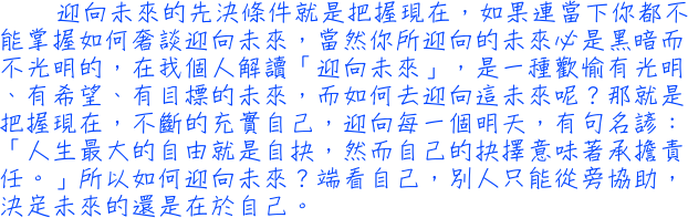 迎向未來的先決條件就是把握現在，如果連當下你都不能掌握如何奢談迎向未來，當然你所迎向的未來必是黑暗而不光明的，在我個人解讀「迎向未來」，是一種歡愉有光明、有希望、有目標的未來，而如何去迎向這未來呢？那就是把握現在，不斷的充實自己，迎向每一個明天，有句名諺：「人生最大的自由就是自抉，然而自己的抉擇意味著承擔責任。」所以如何迎向未來？端看自己，別人只能從旁協助，決定未來的還是在於自己。