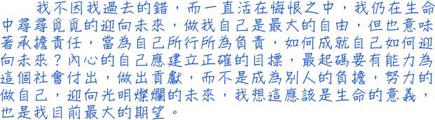 我不因我過去的錯，而一直活在悔恨之中，我仍在生命中尋尋覓覓的迎向未來，做我自己是最大的自由，但也意味著承擔責任，當為自己所行所為負責，如何成就自己如何迎向未來？內心的自己應建立正確的目標，最起碼要有能力為這個社會付出，做出貢獻，而不是成為別人的負擔，努力的做自己，迎向光明燦爛的未來，我想這應該是生命的意義，也是我目前最大的期望。